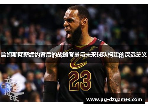 詹姆斯降薪续约背后的战略考量与未来球队构建的深远意义