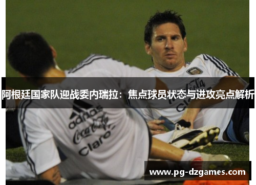 阿根廷国家队迎战委内瑞拉：焦点球员状态与进攻亮点解析