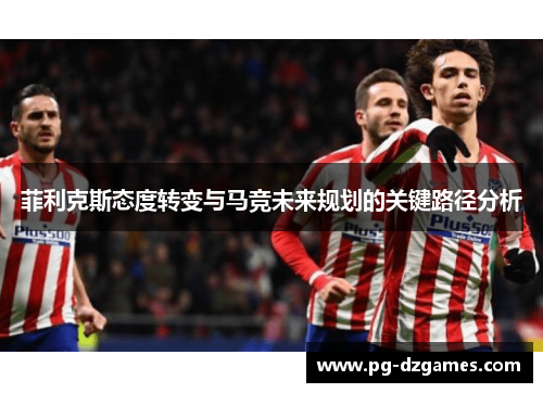 菲利克斯态度转变与马竞未来规划的关键路径分析