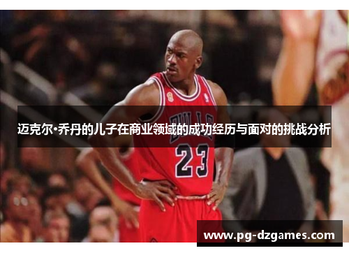 迈克尔·乔丹的儿子在商业领域的成功经历与面对的挑战分析 迈克尔·乔丹的儿子在商业领域的成功经历与面对的挑战分析