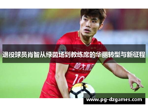退役球员肖智从绿茵场到教练席的华丽转型与新征程 退役球员肖智从绿茵场到教练席的华丽转型与新征程