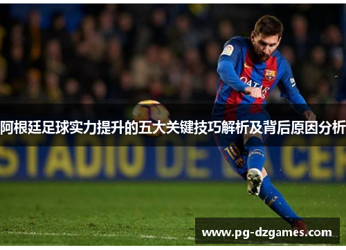 阿根廷足球实力提升的五大关键技巧解析及背后原因分析 阿根廷足球实力提升的五大关键技巧解析及背后原因分析