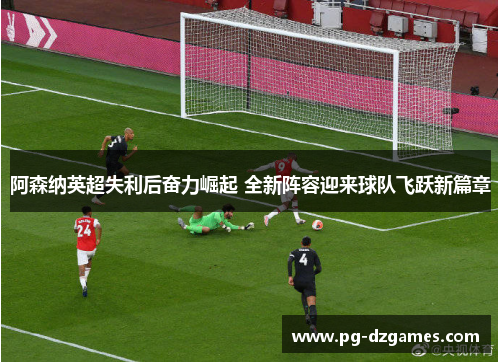 阿森纳英超失利后奋力崛起 全新阵容迎来球队飞跃新篇章