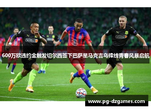 600万欧违约金触发切尔西签下巴萨星马克吉乌锋线青春风暴启航 600万欧违约金触发切尔西签下巴萨星马克吉乌锋线青春风暴启航