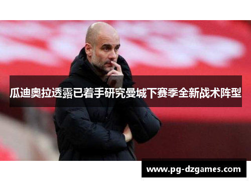 瓜迪奥拉透露已着手研究曼城下赛季全新战术阵型