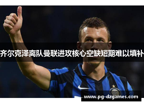 齐尔克泽离队曼联进攻核心空缺短期难以填补 齐尔克泽离队曼联进攻核心空缺短期难以填补