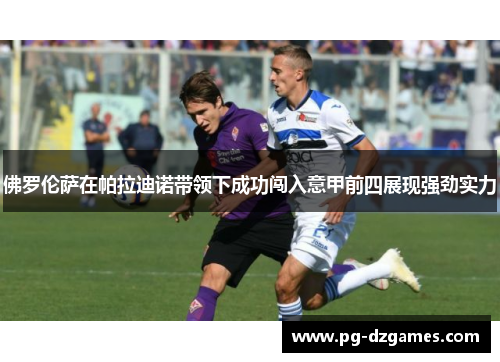 佛罗伦萨在帕拉迪诺带领下成功闯入意甲前四展现强劲实力 佛罗伦萨在帕拉迪诺带领下成功闯入意甲前四展现强劲实力